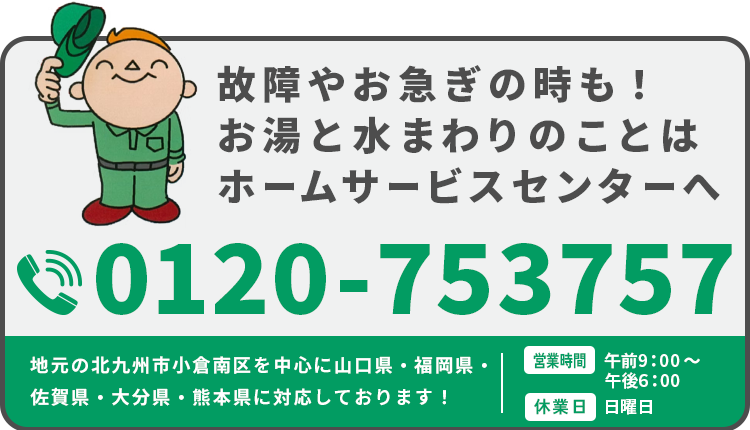 故障やお急ぎの時も！お湯と水まわりのことはホームサービスセンターへ 地元の北九州市南小倉区を中心に山口県・福岡県・佐賀県・大分県・熊本県に対応しております！【電話番号】0120-753757【営業時間】9：00～18：00【休業日】日曜日